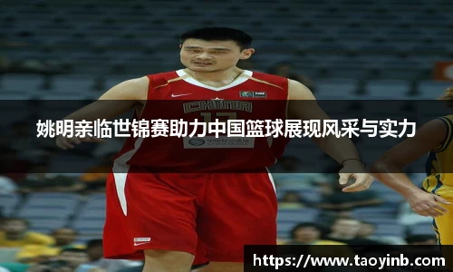 姚明亲临世锦赛助力中国篮球展现风采与实力