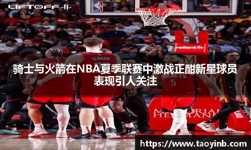 骑士与火箭在NBA夏季联赛中激战正酣新星球员表现引人关注