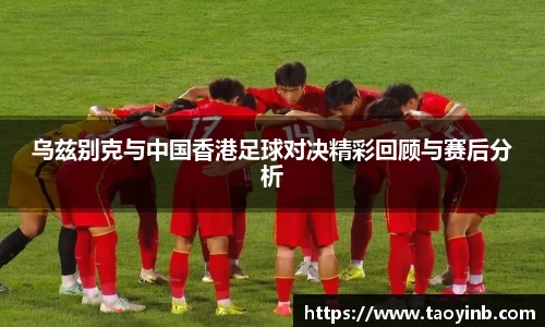 乌兹别克与中国香港足球对决精彩回顾与赛后分析