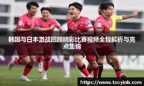 韩国与日本激战回顾精彩比赛视频全程解析与亮点集锦